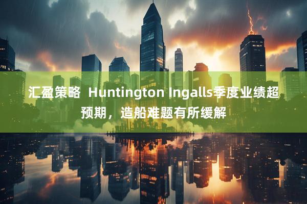 汇盈策略  Huntington Ingalls季度业绩超预期，造船难题有所缓解