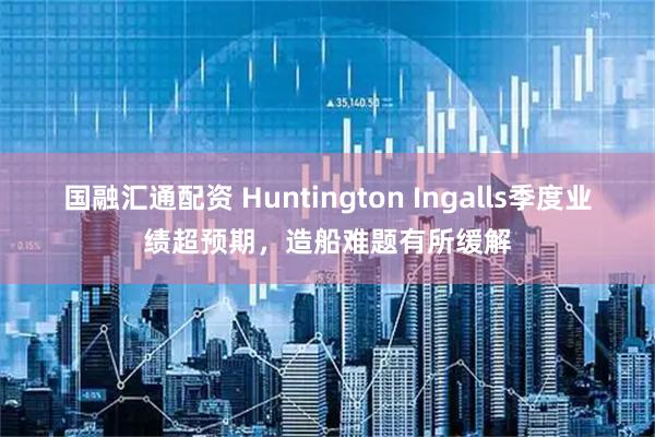 国融汇通配资 Huntington Ingalls季度业绩超预期，造船难题有所缓解
