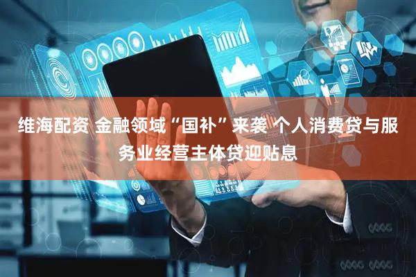 维海配资 金融领域“国补”来袭 个人消费贷与服务业经营主体贷迎贴息