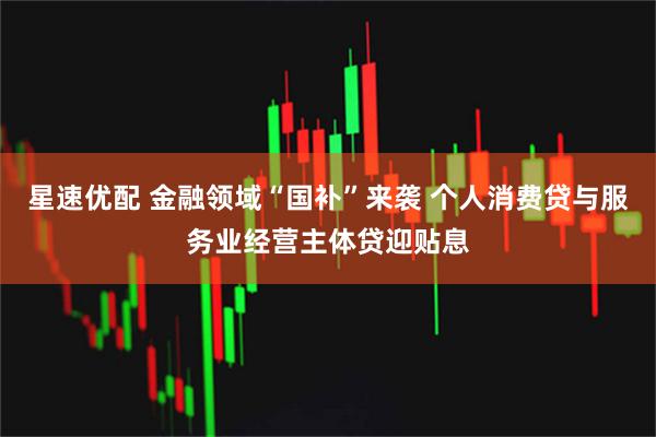 星速优配 金融领域“国补”来袭 个人消费贷与服务业经营主体贷迎贴息