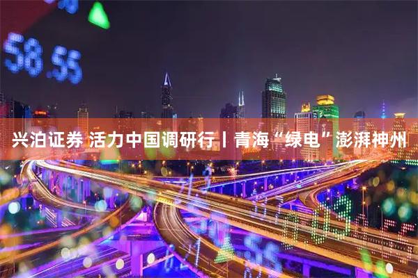 兴泊证券 活力中国调研行丨青海“绿电”澎湃神州