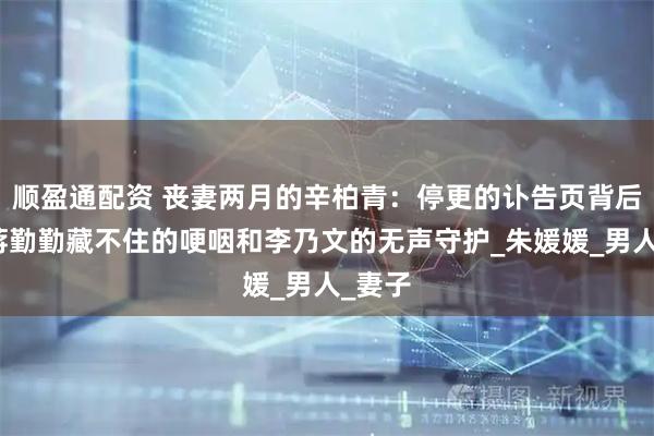 顺盈通配资 丧妻两月的辛柏青：停更的讣告页背后，是蒋勤勤藏不住的哽咽和李乃文的无声守护_朱媛媛_男人_妻子