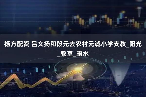 杨方配资 吕文扬和段元去农村元诚小学支教_阳光_教室_露水