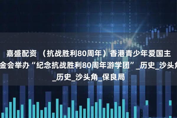嘉盛配资 （抗战胜利80周年）香港青少年爱国主义教育基金会举办“纪念抗战胜利80周年游学团”_历史_沙头角_保良局