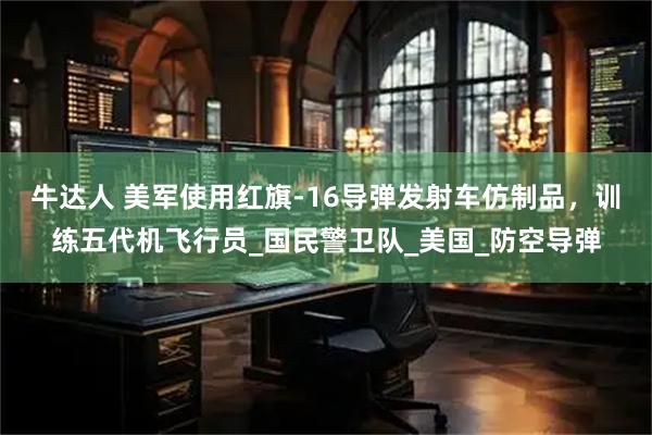 牛达人 美军使用红旗-16导弹发射车仿制品，训练五代机飞行员_国民警卫队_美国_防空导弹