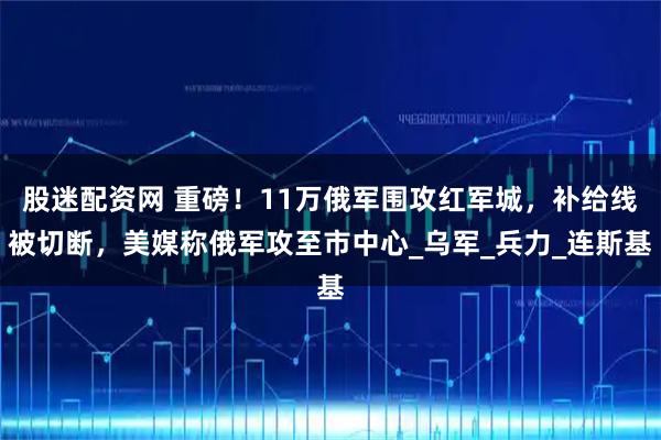 股迷配资网 重磅！11万俄军围攻红军城，补给线被切断，美媒称俄军攻至市中心_乌军_兵力_连斯基