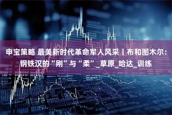 申宝策略 最美新时代革命军人风采丨布和图木尔：钢铁汉的“刚”与“柔”_草原_哈达_训练