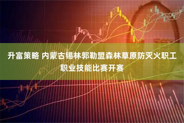 升富策略 内蒙古锡林郭勒盟森林草原防灭火职工职业技能比赛开赛