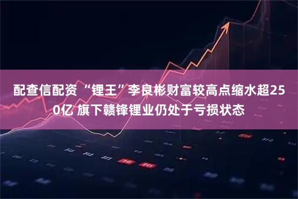 配查信配资 “锂王”李良彬财富较高点缩水超250亿 旗下赣锋锂业仍处于亏损状态