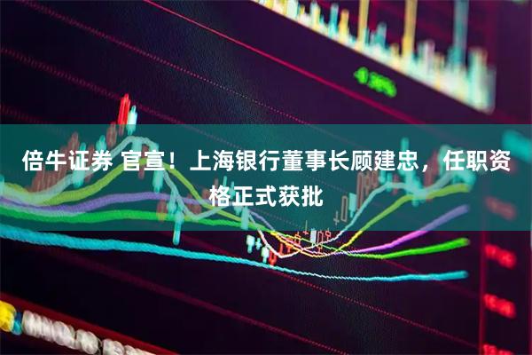 倍牛证券 官宣！上海银行董事长顾建忠，任职资格正式获批