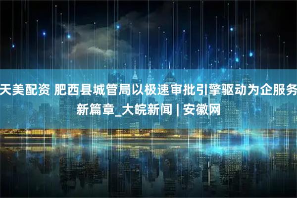 天美配资 肥西县城管局以极速审批引擎驱动为企服务新篇章_大皖新闻 | 安徽网