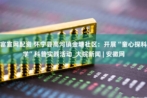 富宣网配资 怀宁县高河镇金塘社区：开展“童心探科学”科普实践活动_大皖新闻 | 安徽网