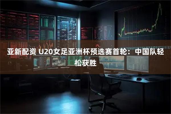 亚新配资 U20女足亚洲杯预选赛首轮：中国队轻松获胜