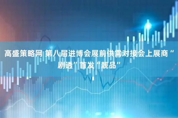 高盛策略网 第八届进博会展前供需对接会上展商“剧透”首发“靓品”