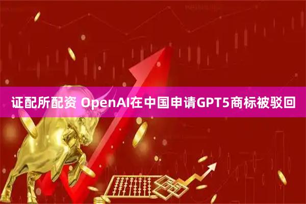 证配所配资 OpenAI在中国申请GPT5商标被驳回