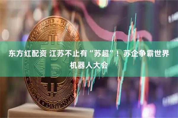 东方红配资 江苏不止有“苏超”！苏企争霸世界机器人大会