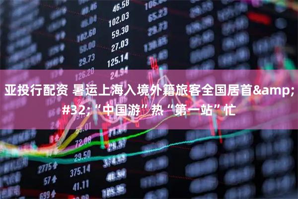 亚投行配资 暑运上海入境外籍旅客全国居首&#32;“中国游”热“第一站”忙