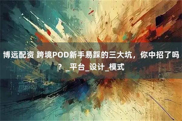 博远配资 跨境POD新手易踩的三大坑，你中招了吗？_平台_设计_模式