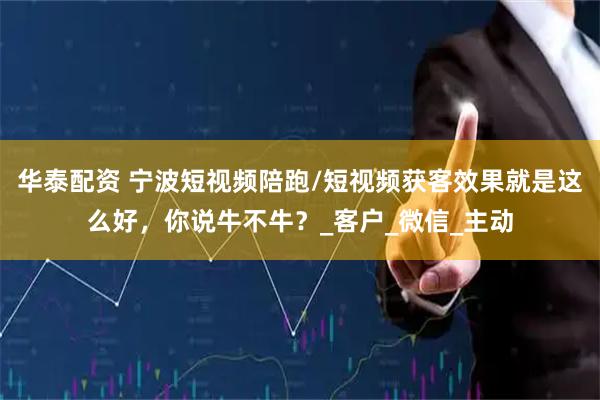 华泰配资 宁波短视频陪跑/短视频获客效果就是这么好，你说牛不牛？_客户_微信_主动