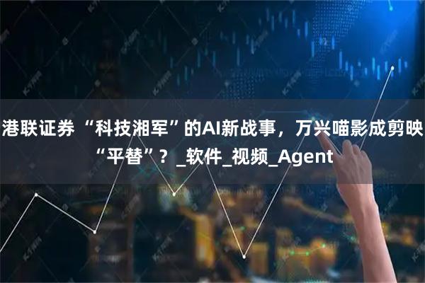 港联证券 “科技湘军”的AI新战事，万兴喵影成剪映“平替”？_软件_视频_Agent