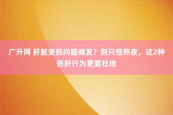 广升网 肝脏受损问题频发？别只怪熬夜，这2种伤肝行为更要杜绝