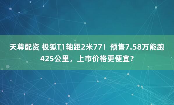 天尊配资 极狐T1轴距2米77！预售7.58万能跑425公里，上市价格更便宜？