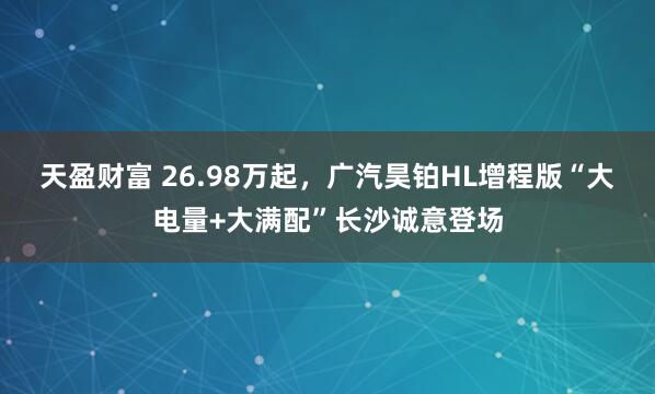 天盈财富 26.98万起，广汽昊铂HL增程版“大电量+大满配”长沙诚意登场