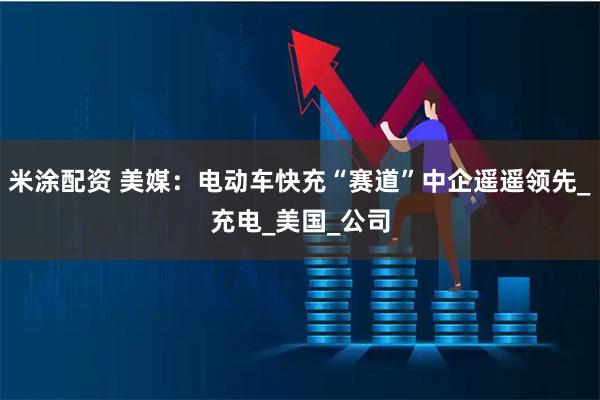 米涂配资 美媒：电动车快充“赛道”中企遥遥领先_充电_美国_公司