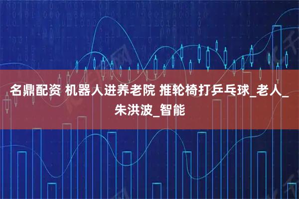 名鼎配资 机器人进养老院 推轮椅打乒乓球_老人_朱洪波_智能