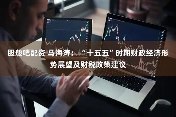 股般吧配资 马海涛： “十五五”时期财政经济形势展望及财税政策建议