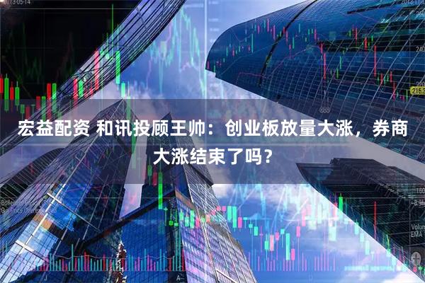 宏益配资 和讯投顾王帅：创业板放量大涨，券商大涨结束了吗？
