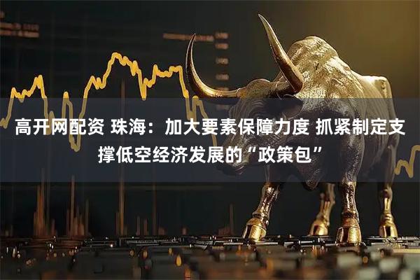 高开网配资 珠海：加大要素保障力度 抓紧制定支撑低空经济发展的“政策包”