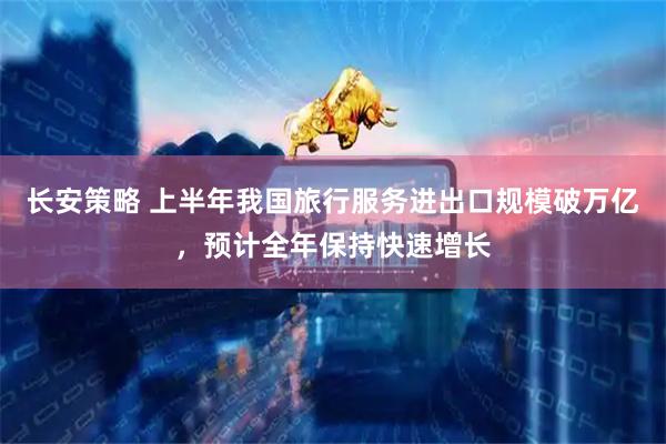 长安策略 上半年我国旅行服务进出口规模破万亿，预计全年保持快速增长