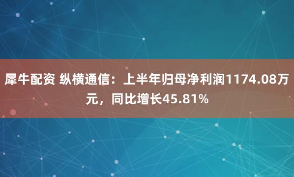 犀牛配资 纵横通信：上半年归母净利润1174.08万元，同比增长45.81%