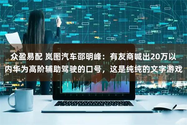 众盈易配 岚图汽车邵明峰：有友商喊出20万以内华为高阶辅助驾驶的口号，这是纯纯的文字游戏