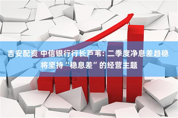 吉安配资 中信银行行长芦苇: 二季度净息差趋稳 将坚持“稳息差”的经营主题