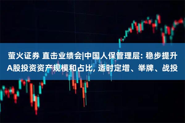 萤火证券 直击业绩会|中国人保管理层: 稳步提升A股投资资产规模和占比, 适时定增、举牌、战投