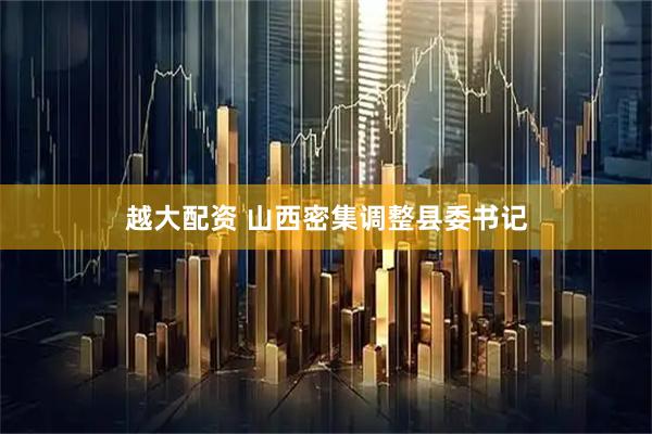 越大配资 山西密集调整县委书记