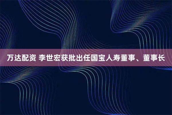 万达配资 李世宏获批出任国宝人寿董事、董事长