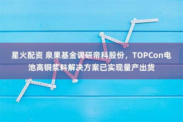 星火配资 泉果基金调研帝科股份，TOPCon电池高铜浆料解决方案已实现量产出货