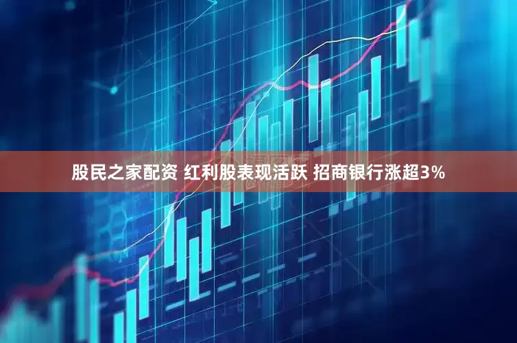 股民之家配资 红利股表现活跃 招商银行涨超3%