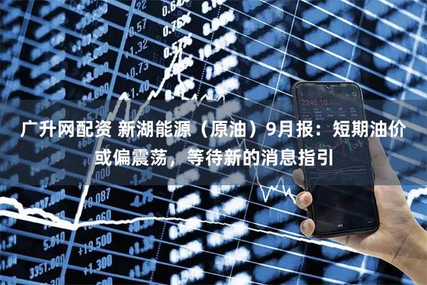 广升网配资 新湖能源（原油）9月报：短期油价或偏震荡，等待新的消息指引
