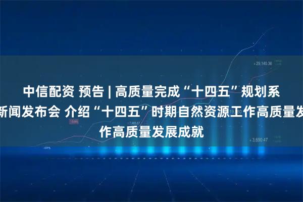 中信配资 预告 | 高质量完成“十四五”规划系列主题新闻发布会 介绍“十四五”时期自然资源工作高质量发展成就