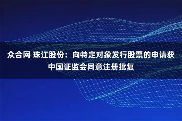 众合网 珠江股份：向特定对象发行股票的申请获中国证监会同意注册批复