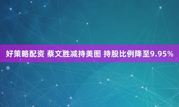 好策略配资 蔡文胜减持美图 持股比例降至9.95%