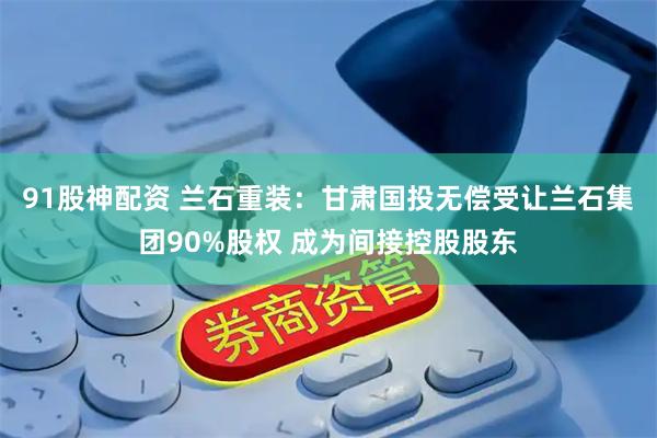 91股神配资 兰石重装：甘肃国投无偿受让兰石集团90%股权 成为间接控股股东