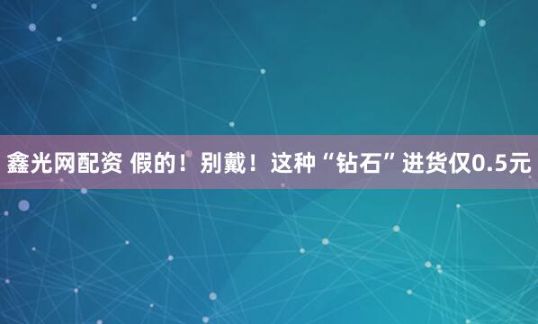 鑫光网配资 假的！别戴！这种“钻石”进货仅0.5元
