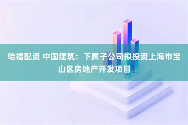哈福配资 中国建筑：下属子公司拟投资上海市宝山区房地产开发项目