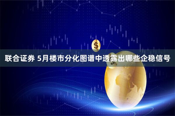 联合证券 5月楼市分化图谱中透露出哪些企稳信号