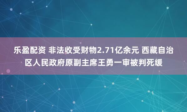 乐盈配资 非法收受财物2.71亿余元 西藏自治区人民政府原副主席王勇一审被判死缓